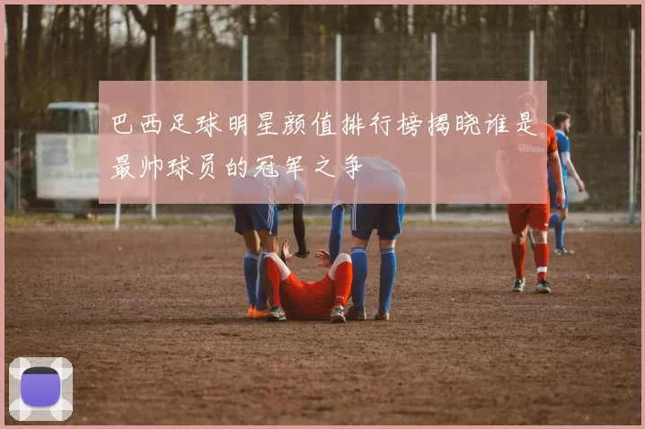 巴西足球明星颜值排行榜揭晓谁是最帅球员的冠军之争
