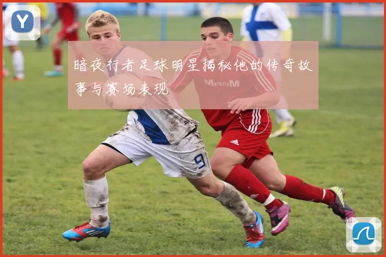 暗夜行者足球明星揭秘他的传奇故事与赛场表现
