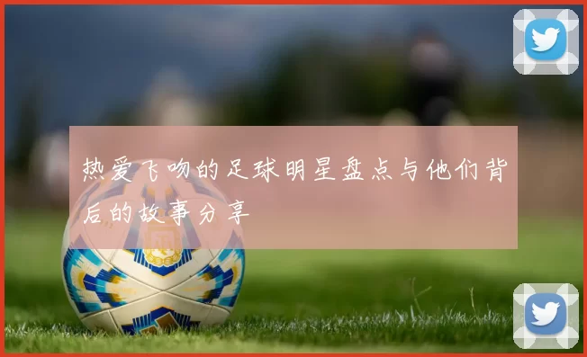 热爱飞吻的足球明星盘点与他们背后的故事分享