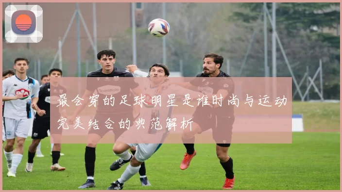 最会穿的足球明星是谁时尚与运动完美结合的典范解析