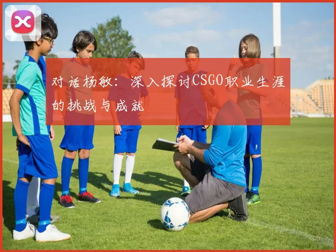 对话杨敏：深入探讨CSGO职业生涯的挑战与成就