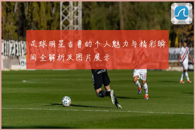 足球明星吉鲁的个人魅力与精彩瞬间全解析及图片展示