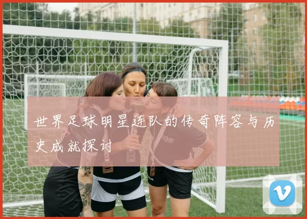 世界足球明星连队的传奇阵容与历史成就探讨