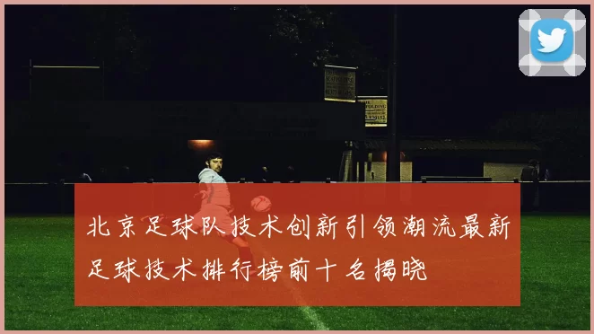 北京足球队技术创新引领潮流最新足球技术排行榜前十名揭晓