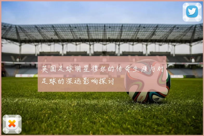 英国足球明星穆尔的传奇生涯与对足球的深远影响探讨