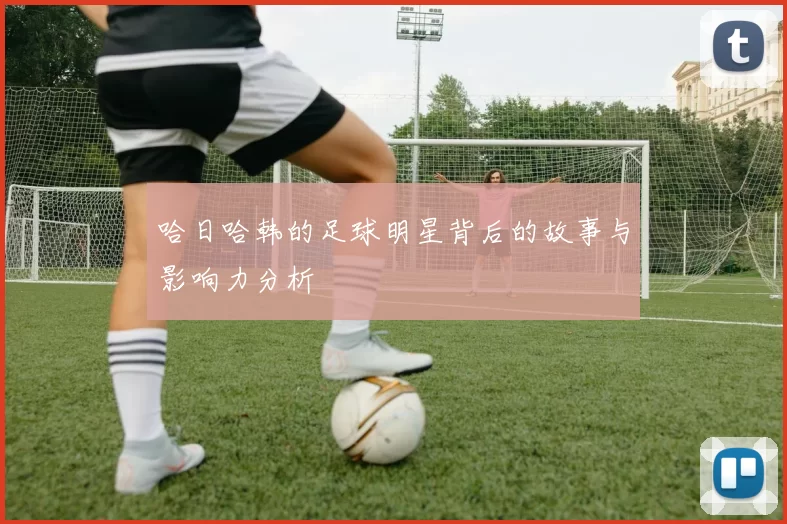 哈日哈韩的足球明星背后的故事与影响力分析