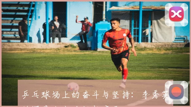 乒乓球场上的奋斗与坚持：李秀英的深度人生对话与启示
