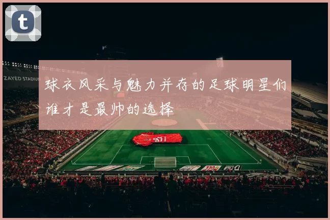 球衣风采与魅力并存的足球明星们谁才是最帅的选择