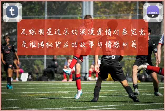 足球明星追求的浪漫爱情对象究竟是谁揭秘背后的故事与情感纠葛