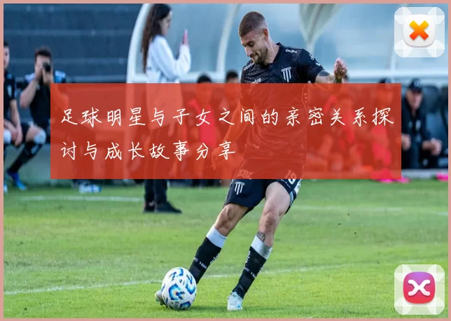 足球明星与子女之间的亲密关系探讨与成长故事分享
