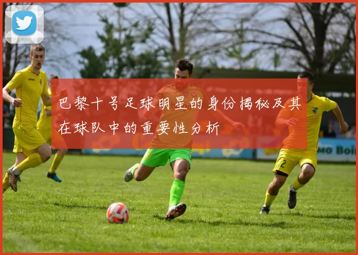 巴黎十号足球明星的身份揭秘及其在球队中的重要性分析