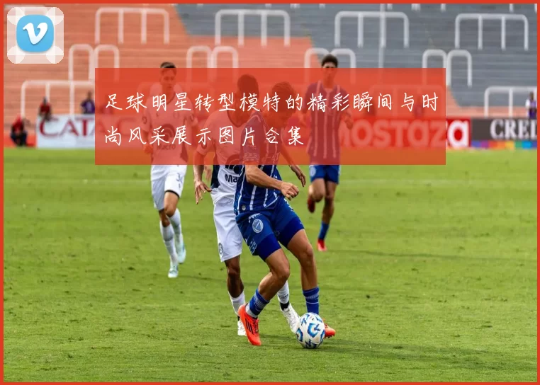 足球明星转型模特的精彩瞬间与时尚风采展示图片合集
