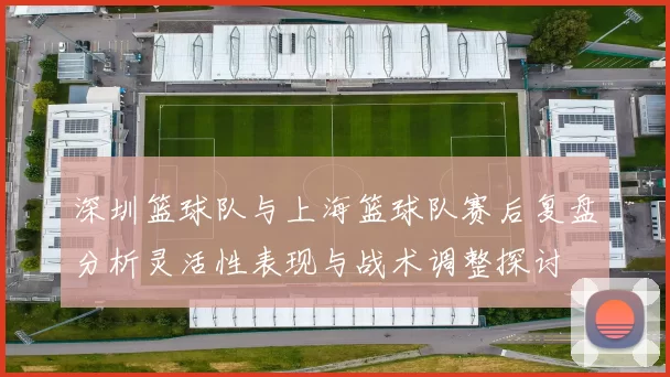 深圳篮球队与上海篮球队赛后复盘分析灵活性表现与战术调整探讨