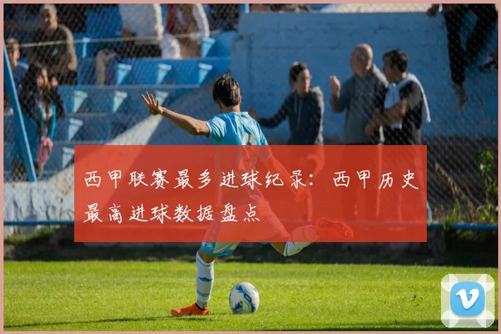西甲联赛最多进球纪录：西甲历史最高进球数据盘点