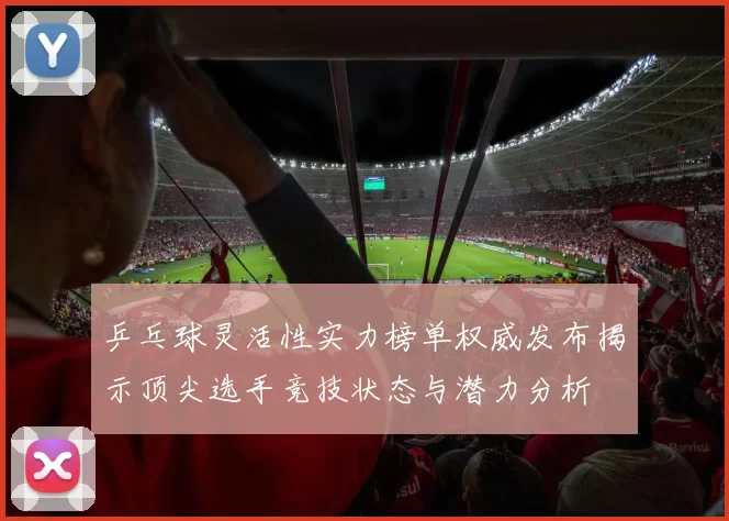 乒乓球灵活性实力榜单权威发布揭示顶尖选手竞技状态与潜力分析