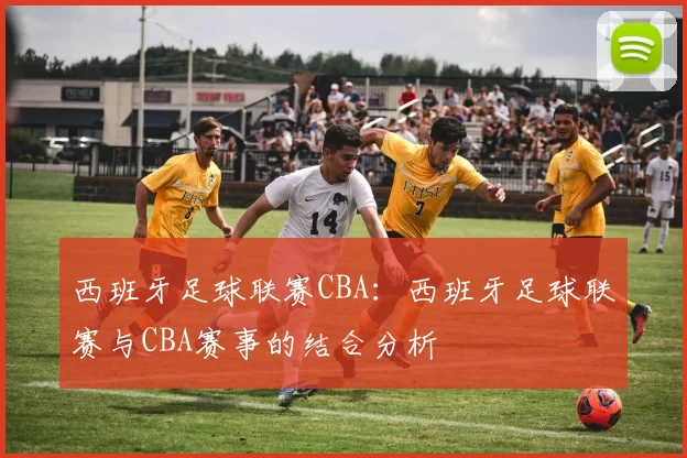 西班牙足球联赛CBA：西班牙足球联赛与CBA赛事的结合分析