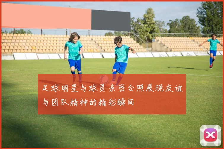 足球明星与球员亲密合照展现友谊与团队精神的精彩瞬间