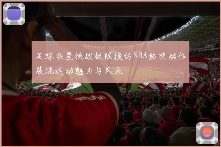足球明星挑战极限模仿NBA经典动作展现运动魅力与风采