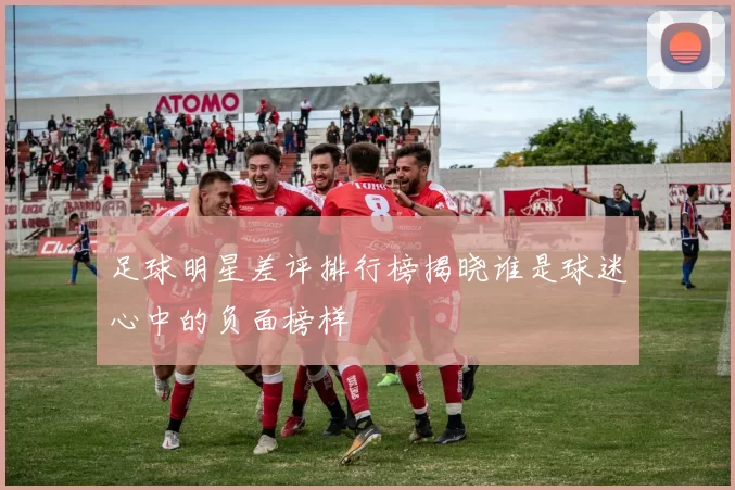 足球明星差评排行榜揭晓谁是球迷心中的负面榜样