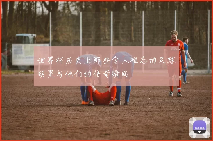 世界杯历史上那些令人难忘的足球明星与他们的传奇瞬间