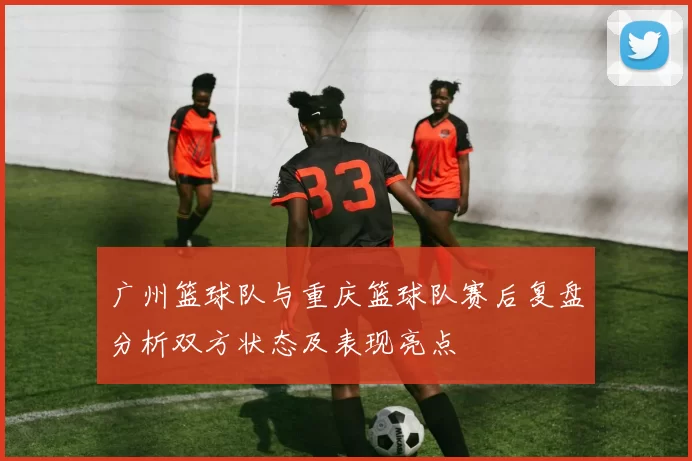 广州篮球队与重庆篮球队赛后复盘分析双方状态及表现亮点