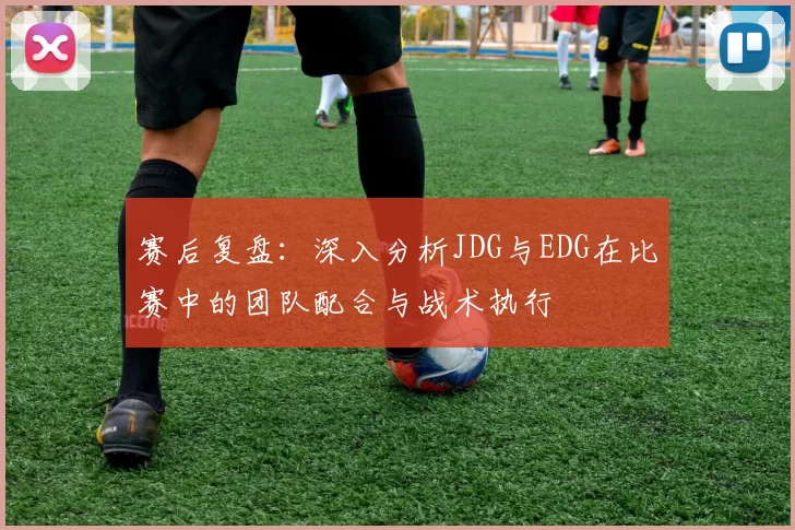 赛后复盘：深入分析JDG与EDG在比赛中的团队配合与战术执行