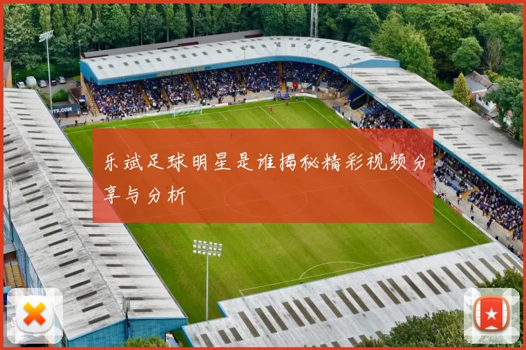 乐斌足球明星是谁揭秘精彩视频分享与分析