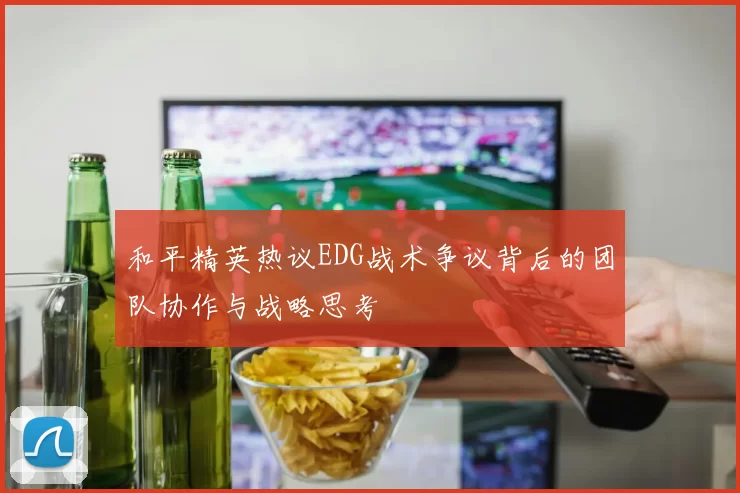 和平精英热议EDG战术争议背后的团队协作与战略思考