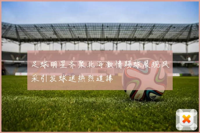 足球明星齐聚北海激情踢球展现风采引发球迷热烈追捧