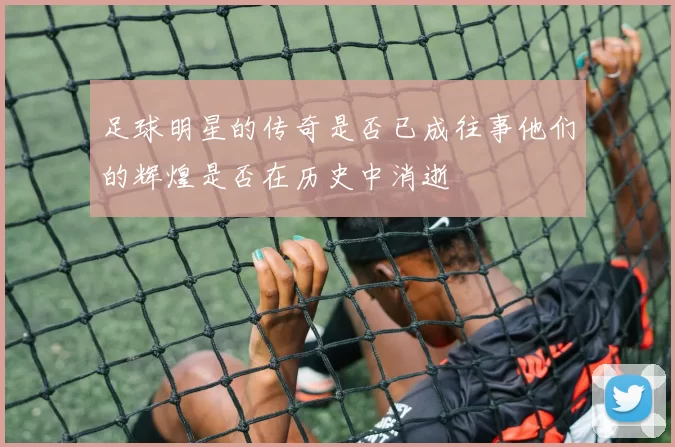 足球明星的传奇是否已成往事他们的辉煌是否在历史中消逝