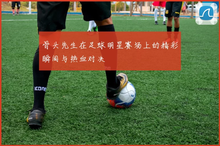 骨头先生在足球明星赛场上的精彩瞬间与热血对决